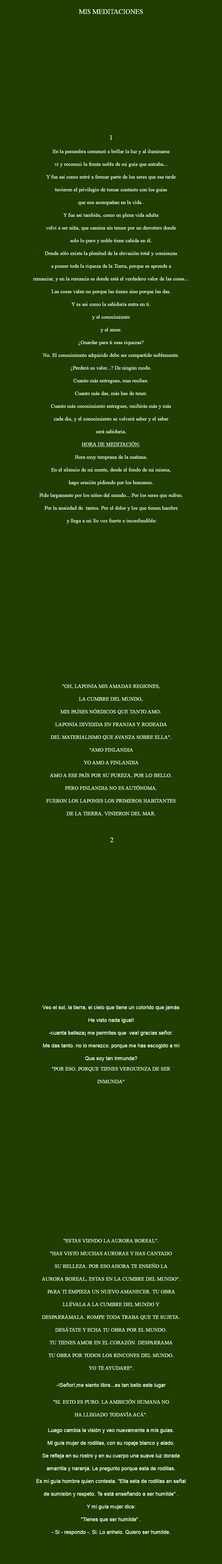 
MIS MEDITACIONES 1 En la penumbra comenzó a brillar la luz y al iluminarse ví y reconoci la frente noble de mi guía que entraba... Y fue así como entré a formar parte de los seres que esa tarde tuvieron el privilegio de tomar contacto con los guias que nos acompañan en la vida . Y fue así también, como en plena vida adulta volví a ser niña, que camina sin temor por un derrotero donde solo lo puro y noble tiene cabida en él. Donde sólo existe la plenitud de la elevación total y comienzas a poseer toda la riqueza de la Tierra, porque se aprende a renunciar, y en la renuncia es donde está el verdadero valor de las cosas... Las cosas valen no porque las tienes sino porque las das. Y es asi como la sabiduría entra en tí. y el conocimiento y el amor. ¿Guardar para tí esas riquezas? No. El conocimiento adquirido debe ser compartido noblemente. ¿Perderá su valor...? De ningún modo. Cuanto más entregues, mas recibes. Cuanto más das, más has de tener. Cuanto más cococimiento entregues, recibirás más y más cada día, y el conocimiento se volverá saber y el saber será sabiduría. HORA DE MEDITACIÓN: Hora muy temprana de la mañana. En el silencio de mi mente, desde el fondo de mi misma, hago oración pidiendo por los humanos. Pido largamente por los niños del mundo... Por los seres que sufren. Por la ansiedad de tantos. Por el dolor y los que tienen hambre y llega a mi Su voz fuerte e inconfundible: "OH, LAPONIA MIS AMADAS REGIONES, LA CUMBRE DEL MUNDO, MIS PAÍSES NÓRDICOS QUE TANTO AMO. LAPONIA DIVIDIDA EN FRANJAS Y RODEADA DEL MATERIALISMO QUE AVANZA SOBRE ELLA". "AMO FINLANDIA YO AMO A FINLANDIA AMO A ESE PAÍS POR SU PUREZA, POR LO BELLO. PERO FINLANDIA NO ES AUTÓNOMA. FUERON LOS LAPONES LOS PRIMEROS HABITANTES DE LA TIERRA. VINIERON DEL MAR. 2 Veo el sol, la tierra, el cielo que tiene un colorido que jamás He visto nada igual! -cuanta belleza¡ me permites que vea! gracias señor. Me das tanto. no lo merezco. porque me has escogido a mi Que soy tan inmunda? "POR ESO. PORQUE TIENES VERGUENZA DE SER INMUNDA" "ESTAS VIENDO LA AURORA BOREAL". "HAS VISTO MUCHAS AURORAS Y HAS CANTADO SU BELLEZA. POR ESO AHORA TE ENSEÑO LA AURORA BOREAL, ESTAS EN LA CUMBRE DEL MUNDO". PARA TI EMPIEZA UN NUEVO AMANECER. TU OBRA LLÉVALA A LA CUMBRE DEL MUNDO Y DESPARRÁMALA. ROMPE TODA TRABA QUE TE SUJETA. DESÁTATE Y ECHA TU OBRA POR EL MUNDO. TU TIENES AMOR EN EL CORAZÓN. DESPARRAMA TU OBRA POR TODOS LOS RINCONES DEL MUNDO. YO TE AYUDARE". -!Señor!,me siento libre...es tan bello este lugar "SI. ESTO ES PURO. LA AMBICIÓN HUMANA NO HA LLEGADO TODAVÍA ACÁ". Luego cambia la visión y veo nuevamente a mis guias. Mi guía mujer de rodillas, con su ropaje blanco y alado. Se refleja en su rostro y en su cuerpo una suave luz dorada amarrilla y naranja. Le pregunto porque esta de rodillas. Es mi guía hombre quien contesta. "Ella esta de rodillas en señal de sumisión y respeto. Te está enseñando a ser humilde" . Y mi guía mujer dice: "Tienes que ser humilde" . - Si - respondo -. Si. Lo anhelo. Quiero ser humilde. 