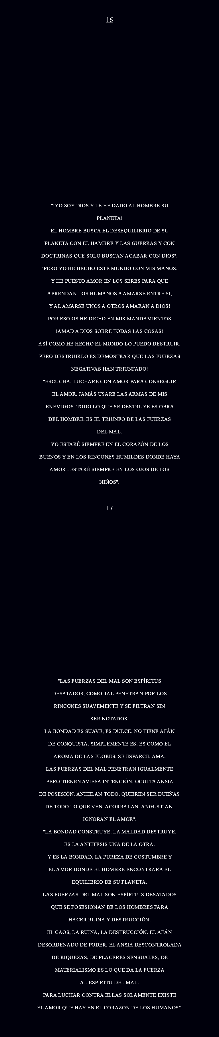  16 "!YO SOY DIOS Y LE HE DADO AL HOMBRE SU PLANETA! EL HOMBRE BUSCA EL DESEQUILIBRIO DE SU PLANETA CON EL HAMBRE Y LAS GUERRAS Y CON DOCTRINAS QUE SOLO BUSCAN ACABAR CON DIOS". "PERO YO HE HECHO ESTE MUNDO CON MIS MANOS. Y HE PUESTO AMOR EN LOS SERES PARA QUE APRENDAN LOS HUMANOS A AMARSE ENTRE SI, Y AL AMARSE UNOS A OTROS AMARAN A DIOS! POR ESO OS HE DICHO EN MIS MANDAMIENTOS !AMAD A DIOS SOBRE TODAS LAS COSAS! ASÍ COMO HE HECHO EL MUNDO LO PUEDO DESTRUIR. PERO DESTRUIRLO ES DEMOSTRAR QUE LAS FUERZAS NEGATIVAS HAN TRIUNFADO! "ESCUCHA, LUCHARE CON AMOR PARA CONSEGUIR EL AMOR. JAMÁS USARE LAS ARMAS DE MIS ENEMIGOS. TODO LO QUE SE DESTRUYE ES OBRA DEL HOMBRE. ES EL TRIUNFO DE LAS FUERZAS DEL MAL. YO ESTARÉ SIEMPRE EN EL CORAZÓN DE LOS BUENOS Y EN LOS RINCONES HUMILDES DONDE HAYA AMOR . ESTARÉ SIEMPRE EN LOS OJOS DE LOS NIÑOS". 17 "LAS FUERZAS DEL MAL SON ESPÍRITUS DESATADOS, COMO TAL PENETRAN POR LOS RINCONES SUAVEMENTE Y SE FILTRAN SIN SER NOTADOS. LA BONDAD ES SUAVE, ES DULCE. NO TIENE AFÁN DE CONQUISTA. SIMPLEMENTE ES. ES COMO EL AROMA DE LAS FLORES. SE ESPARCE. AMA. LAS FUERZAS DEL MAL PENETRAN IGUALMENTE PERO TIENEN AVIESA INTENCIÓN. OCULTA ANSIA DE POSESIÓN. ANHELAN TODO. QUIEREN SER DUEÑAS DE TODO LO QUE VEN. ACORRALAN. ANGUSTIAN. IGNORAN EL AMOR". "LA BONDAD CONSTRUYE. LA MALDAD DESTRUYE. ES LA ANTITESIS UNA DE LA OTRA. Y ES LA BONDAD, LA PUREZA DE COSTUMBRE Y EL AMOR DONDE EL HOMBRE ENCONTRARA EL EQUILIBRIO DE SU PLANETA. LAS FUERZAS DEL MAL SON ESPÍRITUS DESATADOS QUE SE POSESIONAN DE LOS HOMBRES PARA HACER RUINA Y DESTRUCCIÓN. EL CAOS, LA RUINA, LA DESTRUCCIÓN. EL AFÁN DESORDENADO DE PODER, EL ANSIA DESCONTROLADA DE RIQUEZAS, DE PLACERES SENSUALES, DE MATERIALISMO ES LO QUE DA LA FUERZA AL ESPÍRITU DEL MAL. PARA LUCHAR CONTRA ELLAS SOLAMENTE EXISTE EL AMOR QUE HAY EN EL CORAZÓN DE LOS HUMANOS". 