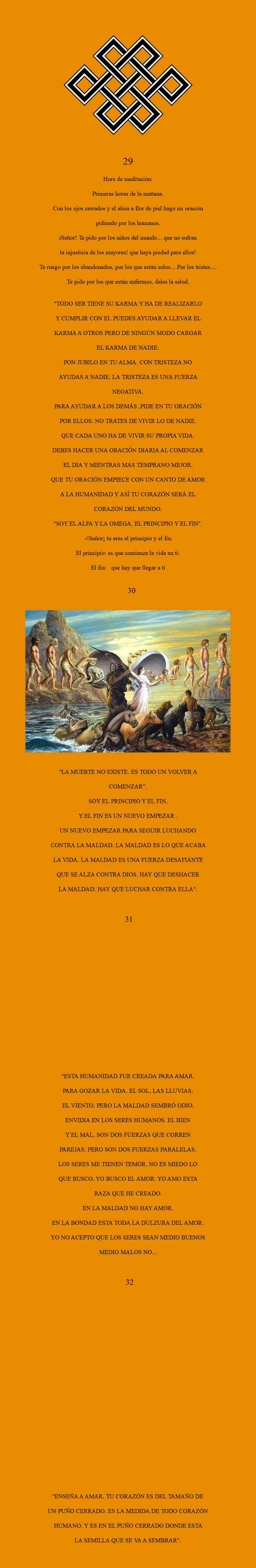 
﷯ 29 Hora de meditación: Primeras horas de la mañana. Con los ojos cerrados y el alma a flor de piel hago mi oración pidiendo por los humanos. íSeñor! Te pido por los niños del mundo... que no sufran la injusticia de los mayores! que haya piedad para ellos! Te ruego por los abandonados, por los que están solos... Por los tristes.... Te pido por los que están enfermos, dales la salud. "TODO SER TIENE SU KARMA Y HA DE REALIZARLO Y CUMPLIR CON EL PUEDES AYUDAR A LLEVAR EL KARMA A OTROS PERO DE NINGÚN MODO CARGAR EL KARMA DE NADIE. PON JUBILO EN TU ALMA. CON TRISTEZA NO AYUDAS A NADIE. LA TRISTEZA ES UNA FUERZA NEGATIVA. PARA AYUDAR A LOS DEMÁS ,PIDE EN TU ORACIÓN POR ELLOS. NO TRATES DE VIVIR LO DE NADIE, QUE CADA UNO HA DE VIVIR SU PROPIA VIDA. DEBES HACER UNA ORACIÓN DIARIA AL COMENZAR EL DIA Y MIENTRAS MAS TEMPRANO MEJOR. QUE TU ORACIÓN EMPIECE CON UN CANTO DE AMOR A LA HUMANIDAD Y ASÍ TU CORAZÓN SERÁ EL CORAZÓN DEL MUNDO. "SOY EL ALFA Y LA OMEGA. EL PRINCIPIO Y EL FIN". -!Señor¡ tu eres el principio y el fin. El principio: es que comienza la vida en ti. El fin: que hay que llegar a ti 30 ﷯ "LA MUERTE NO EXISTE. ES TODO UN VOLVER A COMENZAR”. SOY EL PRINCIPIO Y EL FIN, Y EL FIN ES UN NUEVO EMPEZAR . UN NUEVO EMPEZAR PARA SEGUIR LUCHANDO CONTRA LA MALDAD. LA MALDAD ES LO QUE ACABA LA VIDA. LA MALDAD ES UNA FUERZA DESAFIANTE QUE SE ALZA CONTRA DIOS. HAY QUE DESHACER LA MALDAD. HAY QUE LUCHAR CONTRA ELLA". 31 "ESTA HUMANIDAD FUE CREADA PARA AMAR. PARA GOZAR LA VIDA. EL SOL, LAS LLUVIAS, EL VIENTO, PERO LA MALDAD SEMBRÓ ODIO, ENVIDIA EN LOS SERES HUMANOS. EL BIEN Y EL MAL, SON DOS FUERZAS QUE CORREN PAREJAS. PERO SON DOS FUERZAS PARALELAS. LOS SERES ME TIENEN TEMOR. NO ES MIEDO LO QUE BUSCO. YO BUSCO EL AMOR. YO AMO ESTA RAZA QUE HE CREADO. EN LA MALDAD NO HAY AMOR. EN LA BONDAD ESTA TODA LA DULZURA DEL AMOR. YO NO ACEPTO QUE LOS SERES SEAN MEDIO BUENOS MEDIO MALOS NO... 32 "ENSEÑA A AMAR. TU CORAZÓN ES DEL TAMAÑO DE UN PUÑO CERRADO. ES LA MEDIDA DE TODO CORAZÓN HUMANO. Y ES EN EL PUÑO CERRADO DONDE ESTA LA SEMILLA QUE SE VA A SEMBRAR".