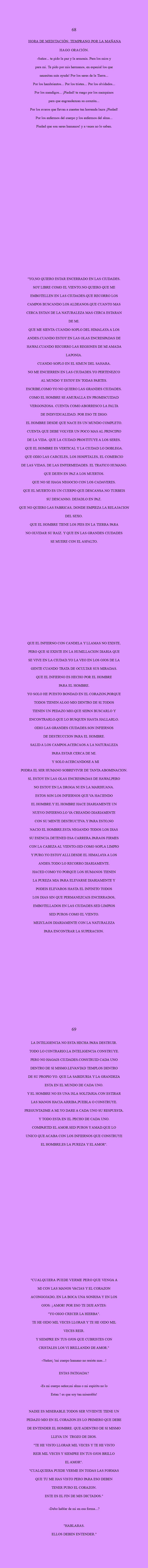  68 HORA DE MEDITACIÓN: Temprano por la mañana Hago oración. -SEÑOR... tE PIDO la paz y la armonía. Para los mios y para mi. Te pido por mis hermanos, en especial los que necesitan más ayuda! Por los seres de la Tierra... Por los hambrientos... Por los tristes... Por los olvidados... Por los mendigos... ¡Piedad! Te ruego por los mezquinos para que engrandezcan su corazón... por los avaros que llevan a cuestas tan horrenda lacra ¡Piedad! Por los enfermos del cuerpo y los enfermos del alma... Piedad que son seres humanos! y a veces no lo saben. "YO,NO QUIERO ESTAR ENCERRADO EN LAS CIUDADES. SOY LIBRE COMO EL VIENTO.NO QUIERO QUE ME EMBOTELLEN EN LAS CIUDADES.QUE RECORRO LOS CAMPOS BUSCANDO LOS ALDEANOS.QUE CUANTO MAS CERCA ESTAN DE LA NATURALEZA MAS CERCA ESTARAN DE MI. QUE ME SIENTA CUANDO SOPLO DEL HIMALAYA A LOS ANDES.CUANDO ESTOY EN LAS OLAS ENCRESPADAS DE HAWAI.CUANDO RECORRO LAS REGIONES DE MI AMADA LAPONIA. CUANDO SOPLO EN EL SIMUN DEL SAHARA. NO ME ENCIERREN EN LAS CIUDADES.YO PERTENEZCO AL MUNDO Y ESTOY EN TODAS PARTES. ESCRIBE,COMO YO NO QUIERO LAS GRANDES CIUDADES. COMO EL HOMBRE SE AMURALLA EN PROMISCUIDAD VERGONZOSA. CUENTA COMO ABORRESCO LA FALTA DE INDIVIDUALIDAD. POR ESO TE DIGO: EL HOMBRE DESDE QUE NACE ES UN MUNDO COMPLETO. CUENTA QUE DEBE VOLVER UN POCO MAS AL PRINCIPIO DE LA VIDA. QUE LA CIUDAD PROSTITUYE A LOS SERES. QUE EL HOMBRE ES VERTICAL Y LA CIUDAD LO DOBLEGA. QUE ODIO LAS CARCELES, LOS HOSPITALES, EL COMERCIO DE LAS VIDAS, DE LAS ENFERMEDADES. EL TRAFICO HUMANO. QUE DEJEN EN PAZ A LOS MUERTOS. QUE NO SE HAGA NEGOCIO CON LOS CADAVERES. QUE EL MUERTO ES UN CUERPO QUE DESCANSA.NO TURBEIS SU DESCANSO. DEJADLO EN PAZ. QUE NO QUIERO LAS FABRICAS, DONDE EMPIEZA LA RELAJACION DEL SEXO. QUE EL HOMBRE TIENE LOS PIES EN LA TIERRA PARA NO OLVIDAR SU RAIZ. Y QUE EN LAS GRANDES CIUDADES SE MUERE CON EL ASFALTO. QUE EL INFIERNO CON CANDELA Y LLAMAS NO EXISTE, PERO QUE SI EXISTE EN LA HUMILLACION DIARIA QUE SE VIVE EN LA CIUDAD.YO LA VEO EN LOS OJOS DE LA GENTE CUANDO TRATA DE OCULTAR SUS MIRADAS. QUE EL INFIERNO ES HECHO POR EL HOMBRE PARA EL HOMBRE. YO SOLO HE PUESTO BONDAD EN EL CORAZON,PORQUE TODOS TIENEN ALGO MIO DENTRO DE SI.TODOS TIENEN UN PEDAZO MIO.QUE SEPAN BUSCARLO Y ENCONTRARLO.QUE LO BUSQUEN HASTA HALLARLO. ODIO LAS GRANDES CIUDADES.SON INFIERNOS DE DESTRUCCION PARA EL HOMBRE. SALID A LOS CAMPOS.ACERCAOS A LA NATURALEZA PARA ESTAR CERCA DE MI. Y SOLO ACERCANDOSE A MI PODRA EL SER HUMANO SOBREVIVIR DE TANTA ABOMINACION. SI, ESTOY EN LAS OLAS ENCRESPADAS DE HAWAI,PERO NO ESTOY EN LA DROGA NI EN LA MARIHUANA. ESTOS SON LOS INFIERNOS QUE VA HACIENDO EL HOMBRE.Y EL HOMBRE HACE DIARIAMENTE UN NUEVO INFIERNO.LO VA CREANDO DIARIAMENTE CON SU MENTE DESTRUCTIVA.Y PARA ESTO,NO NACIO EL HOMBRE.ESTA NEGANDO TODOS LOS DIAS SU ESENCIA.DETENED ESA CARRERA.PARAOS FIRMES CON LA CABEZA AL VIENTO.OID COMO SOPLA LIMPIO Y PURO.YO ESTOY ALLI.DESDE EL HIMALAYA A LOS ANDES.TODO LO RECORRO DIARIAMENTE. HACED COMO YO PORQUE LOS HUMANOS TIENEN LA PUREZA MIA PARA ELEVARSE DIARIAMENTE Y PODEIS ELEVAROS HASTA EL INFINITO TODOS LOS DIAS SIN QUE PERMANEZCAIS ENCERRADOS, EMBOTELLADOS EN LAS CIUDADES.SED LIMPIOS SED PUROS COMO EL VIENTO. MEZCLAOS DIARIAMENTE CON LA NATURALEZA PARA ENCONTRAR LA SUPERACION. 69 LA INTELIGENCIA NO ESTA HECHA PARA DESTRUIR. TODO LO CONTRARIO.LA INTELIGENCIA CONSTRUYE. PERO NO HAGAIS CIUDADES.CONSTRUID CADA UNO DENTRO DE SI MISMO.LEVANTAD TEMPLOS DENTRO DE SU PROPIO YO. QUE LA SABIDURIA Y LA GRANDEZA ESTA EN EL MUNDO DE CADA UNO. Y EL HOMBRE NO ES UNA ISLA SOLITARIA.CON ESTIRAR LAS MANOS HACIA ARRIBA,PUEBLA O CONSTRUYE. PREGUNTADME A MI.YO DARE A CADA UNO SU RESPUESTA. Y TODO ESTA EN EL PECHO DE CADA UNO. COMPARTID EL AMOR.SED PUROS Y AMAD.QUE LO UNICO QUE ACABA CON LOS INFIERNOS QUE CONSTRUYE EL HOMBRE,ES LA PUREZA Y EL AMOR". "CUALQUIERA PUEDE VERME PERO QUE VENGA A MI CON LAS MANOS VACIAS Y EL CORAZON ACONGOJADO, EN LA BOCA UNA SONRISA Y EN LOS OJOS: ¡ AMOR! POR ESO TE DIJE ANTES: "YO OIGO CRECER LA HIERBA". TE HE OIDO MIL VECES LLORAR Y TE HE OIDO MIL VECES REIR. Y SIEMPRE EN TUS OJOS QUE CUBRISTES CON CRISTALES LOS VI BRILLANDO DE AMOR." -!Señor¡ !mi cuerpo humano no resiste mas...! ESTAS FATIGADA? -Es mi cuerpo señor,mi alma o mi espiritu no lo Estan ! es que soy tan miserable! NADIE ES MISERABLE.TODOS SER VIVIENTE TIENE UN PEDAZO MIO EN EL CORAZON.ES LO PRIMERO QUE DEBE DE ENTENDER EL HOMBRE. QUE ADENTRO DE SI MISMO LLEVA UN TROZO DE DIOS. "TE HE VISTO LLORAR MIL VECES Y TE HE VISTO REIR MIL VECES Y SIEMPRE EN TUS OJOS BRILLO EL AMOR". "CUALQUIERA PUEDE VERME EN TODAS LAS FORMAS QUE TU ME HAS VISTO PERO PARA ESO DEBEN TENER PURO EL CORAZON. ESTE ES EL FIN DE MIS DICTADOS." -DEBO HABLAR DE MI EN ESA FORMA...? "HABLARAS. ELLOS DEBEN ENTENDER."
