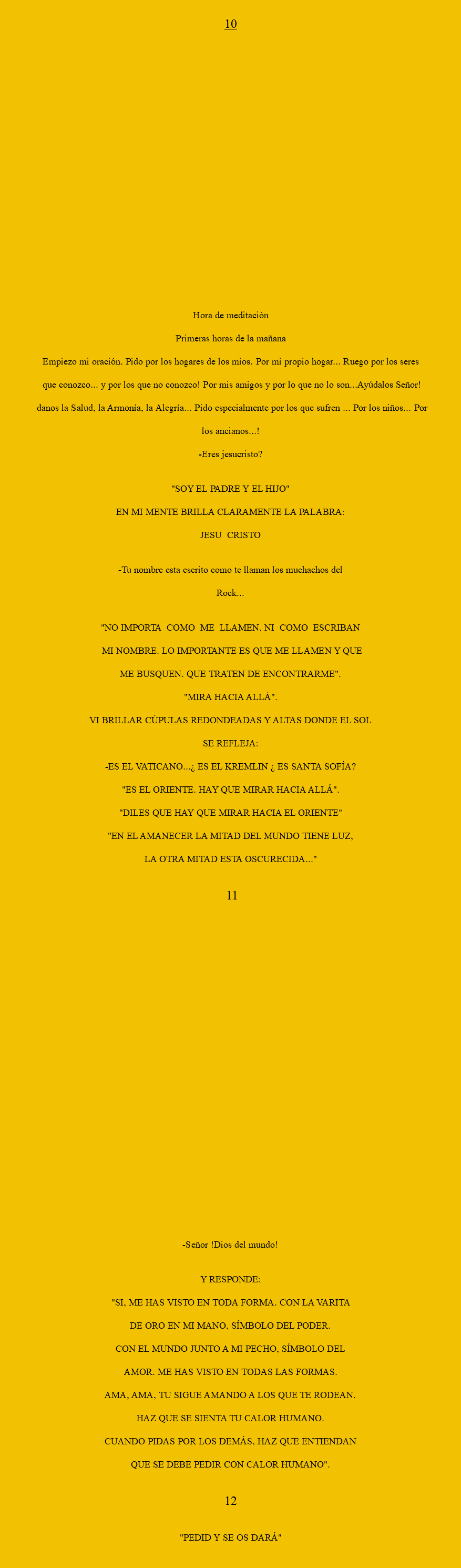  10 hORA DE mEDITACIÓN pRIMERAS HORAS DE LA MAÑANA empiezo mi oración. Pido por los hogares de los mios. Por mi propio hogar... Ruego por los seres que conozco... Y por los que no conozco! Por mis amigos y por lo que no lo son...Ayúdalos Señor! Danos la Salud, La Armonía, la Alegría... Pido especialmente por los que sufren ... Por los niños... Por los ancianos...! -Eres Jesucristo? "SOY EL PADRE Y EL HIJO" EN MI MENTE BRILLA CLARAMENTE LA PALABRA: JESU CRISTO -Tu nombre esta escrito como te llaman los muchachos del Rock... "NO IMPORTA COMO ME LLAMEN. NI COMO ESCRIBAN MI NOMBRE. LO IMPORTANTE ES QUE ME LLAMEN Y QUE ME BUSQUEN. QUE TRATEN DE ENCONTRARME". "MIRA HACIA ALLÁ". VI BRILLAR CÚPULAS REDONDEADAS Y ALTAS DONDE EL SOL SE REFLEJA: -ES EL VATICANO...¿ ES EL KREMLIN ¿ ES SANTA SOFÍA? "ES EL ORIENTE. HAY QUE MIRAR HACIA ALLÁ". "DILES QUE HAY QUE MIRAR HACIA EL ORIENTE" "EN EL AMANECER LA MITAD DEL MUNDO TIENE LUZ, LA OTRA MITAD ESTA OSCURECIDA..." 11 -Señor !Dios del mundo! Y RESPONDE: "SI, ME HAS VISTO EN TODA FORMA. CON LA VARITA DE ORO EN MI MANO, SÍMBOLO DEL PODER. CON EL MUNDO JUNTO A MI PECHO, SÍMBOLO DEL AMOR. ME HAS VISTO EN TODAS LAS FORMAS. AMA, AMA, TU SIGUE AMANDO A LOS QUE TE RODEAN. HAZ QUE SE SIENTA TU CALOR HUMANO. CUANDO PIDAS POR LOS DEMÁS, HAZ QUE ENTIENDAN QUE SE DEBE PEDIR CON CALOR HUMANO". 12 "PEDID Y SE OS DARÁ" 