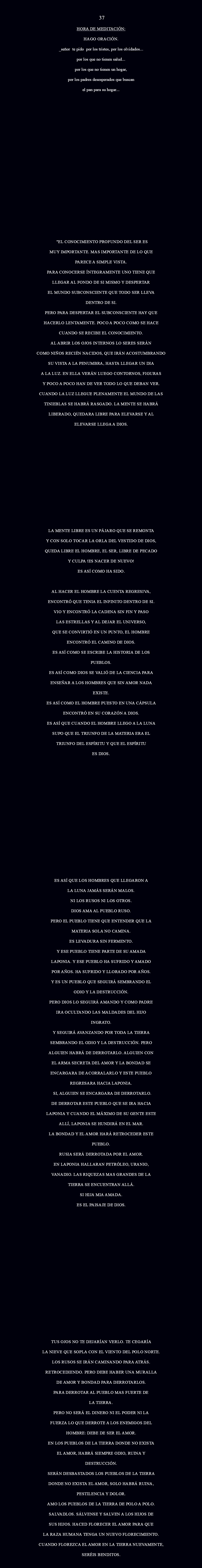  37 HORA DE MEDITACIÓN: Hago oración. _Señor te pido Por los tristes, por los olvidados... por los que no tienen Salud... por los que no tienen un hogar, por los padres desesperados que buscan el pan para su hogar... "EL CONOCIMIENTO PROFUNDO DEL SER ES MUY IMPORTANTE. MAS IMPORTANTE DE LO QUE PARECE A SIMPLE VISTA. PARA CONOCERSE ÍNTEGRAMENTE UNO TIENE QUE LLEGAR AL FONDO DE SI MISMO Y DESPERTAR EL MUNDO SUBCONSCIENTE QUE TODO SER LLEVA DENTRO DE SI. PERO PARA DESPERTAR EL SUBCONSCIENTE HAY QUE HACERLO LENTAMENTE. POCO A POCO COMO SE HACE CUANDO SE RECIBE EL CONOCIMIENTO. AL ABRIR LOS OJOS INTERNOS LO SERES SERÁN COMO NIÑOS RECIÉN NACIDOS, QUE IRÁN ACOSTUMBRANDO SU VISTA A LA PENUMBRA, HASTA LLEGAR UN DIA A LA LUZ. EN ELLA VERÁN LUEGO CONTORNOS, FIGURAS Y POCO A POCO HAN DE VER TODO LO QUE DEBAN VER. CUANDO LA LUZ LLEGUE PLENAMENTE EL MUNDO DE LAS TINIEBLAS SE HABRÁ RASGADO. LA MENTE SE HABRÁ LIBERADO, QUEDARA LIBRE PARA ELEVARSE Y AL ELEVARSE LLEGA A DIOS. LA MENTE LIBRE ES UN PÁJARO QUE SE REMONTA Y CON SOLO TOCAR LA ORLA DEL VESTIDO DE DIOS, QUEDA LIBRE EL HOMBRE, EL SER, LIBRE DE PECADO Y CULPA !ES NACER DE NUEVO! ES ASÍ COMO HA SIDO. AL HACER EL HOMBRE LA CUENTA REGRESIVA, ENCONTRÓ QUE TENIA EL INFINITO DENTRO DE SI. VIO Y ENCONTRÓ LA CADENA SIN FIN Y PASO LAS ESTRELLAS Y AL DEJAR EL UNIVERSO, QUE SE CONVIRTIÓ EN UN PUNTO, EL HOMBRE ENCONTRÓ EL CAMINO DE DIOS. ES ASÍ COMO SE ESCRIBE LA HISTORIA DE LOS PUEBLOS. ES ASÍ COMO DIOS SE VALIÓ DE LA CIENCIA PARA ENSEÑAR A LOS HOMBRES QUE SIN AMOR NADA EXISTE. ES ASÍ COMO EL HOMBRE PUESTO EN UNA CÁPSULA ENCONTRÓ EN SU CORAZÓN A DIOS. ES ASÍ QUE CUANDO EL HOMBRE LLEGO A LA LUNA SUPO QUE EL TRIUNFO DE LA MATERIA ERA EL TRIUNFO DEL ESPÍRITU Y QUE EL ESPÍRITU ES DIOS. ES ASÍ QUE LOS HOMBRES QUE LLEGARON A LA LUNA JAMÁS SERÁN MALOS. NI LOS RUSOS NI LOS OTROS. DIOS AMA AL PUEBLO RUSO. PERO EL PUEBLO TIENE QUE ENTENDER QUE LA MATERIA SOLA NO CAMINA. ES LEVADURA SIN FERMENTO. Y ESE PUEBLO TIENE PARTE DE SU AMADA LAPONIA. Y ESE PUEBLO HA SUFRIDO Y AMADO POR AÑOS. HA SUFRIDO Y LLORADO POR AÑOS. Y ES UN PUEBLO QUE SEGUIRÁ SEMBRANDO EL ODIO Y LA DESTRUCCIÓN. PERO DIOS LO SEGUIRÁ AMANDO Y COMO PADRE IRA OCULTANDO LAS MALDADES DEL HIJO INGRATO. Y SEGUIRÁ AVANZANDO POR TODA LA TIERRA SEMBRANDO EL ODIO Y LA DESTRUCCIÓN. PERO ALGUIEN HABRÁ DE DERROTARLO. ALGUIEN CON EL ARMA SECRETA DEL AMOR Y LA BONDAD SE ENCARGARA DE ACORRALARLO Y ESTE PUEBLO REGRESARA HACIA LAPONIA. SI, ALGUIEN SE ENCARGARA DE DERROTARLO. DE DERROTAR ESTE PUEBLO QUE SE IRA HACIA LAPONIA Y CUANDO EL MÁXIMO DE SU GENTE ESTE ALLÍ, LAPONIA SE HUNDIRÁ EN EL MAR. LA BONDAD Y EL AMOR HARÁ RETROCEDER ESTE PUEBLO. RUSIA SERÁ DERROTADA POR EL AMOR. EN LAPONIA HALLARAN PETRÓLEO, URANIO, VANADIO. LAS RIQUEZAS MAS GRANDES DE LA TIERRA SE ENCUENTRAN ALLÁ. SI HIJA MIA AMADA. ES EL PAISAJE DE DIOS. TUS OJOS NO TE DEJARÍAN VERLO. TE CEGARÍA LA NIEVE QUE SOPLA CON EL VIENTO DEL POLO NORTE. LOS RUSOS SE IRÁN CAMINANDO PARA ATRÁS. RETROCEDIENDO. PERO DEBE HABER UNA MURALLA DE AMOR Y BONDAD PARA DERROTARLOS. PARA DERROTAR AL PUEBLO MAS FUERTE DE LA TIERRA. PERO NO SERÁ EL DINERO NI EL PODER NI LA FUERZA LO QUE DERROTE A LOS ENEMIGOS DEL HOMBRE: DEBE DE SER EL AMOR. EN LOS PUEBLOS DE LA TIERRA DONDE NO EXISTA EL AMOR, HABRÁ SIEMPRE ODIO, RUINA Y DESTRUCCIÓN. SERÁN DESBASTADOS LOS PUEBLOS DE LA TIERRA DONDE NO EXISTA EL AMOR, SOLO HABRÁ RUINA, PESTILENCIA Y DOLOR. AMO LOS PUEBLOS DE LA TIERRA DE POLO A POLO. SALVADLOS. SÁLVENSE Y SALVEN A LOS HIJOS DE SUS HIJOS. HACED FLORECER EL AMOR PARA QUE LA RAZA HUMANA TENGA UN NUEVO FLORECIMIENTO. CUANDO FLOREZCA EL AMOR EN LA TIERRA NUEVAMENTE, SERÉIS BENDITOS. 